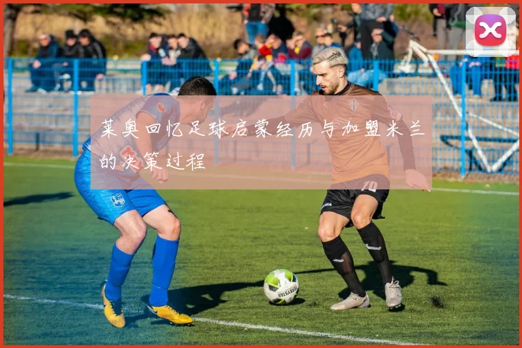 莱奥回忆足球启蒙经历与加盟米兰的决策过程