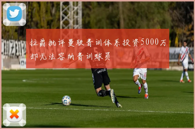 拉爵批评曼联青训体系投资5000万却无法容纳青训球员