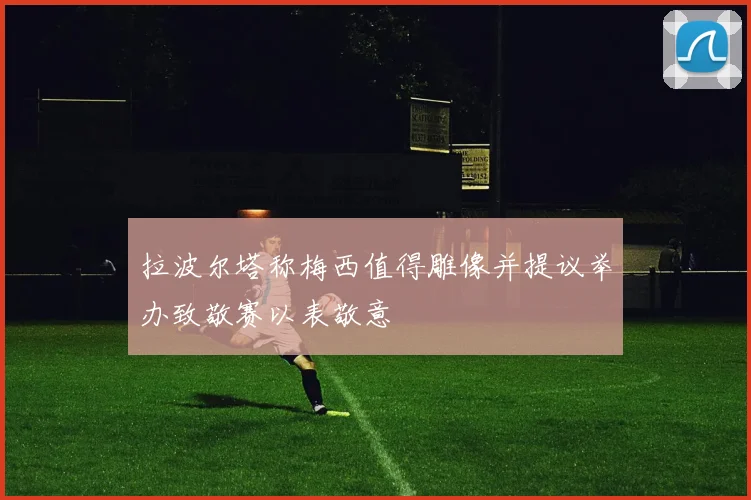 拉波尔塔称梅西值得雕像并提议举办致敬赛以表敬意