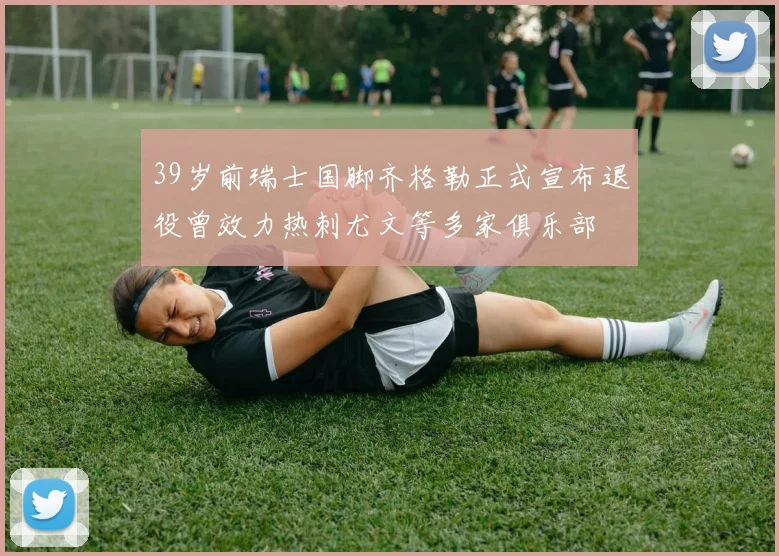 39岁前瑞士国脚齐格勒正式宣布退役曾效力热刺尤文等多家俱乐部