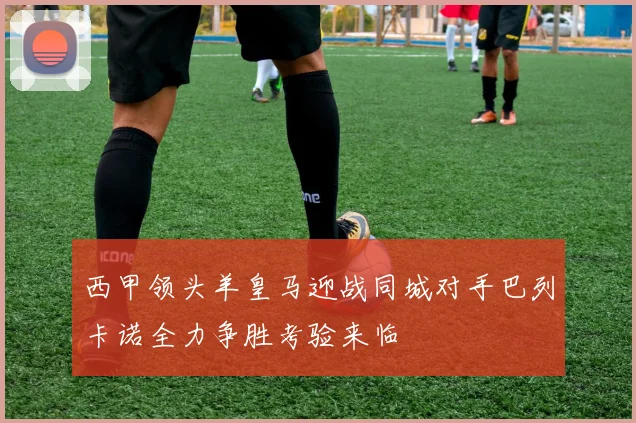 西甲领头羊皇马迎战同城对手巴列卡诺全力争胜考验来临
