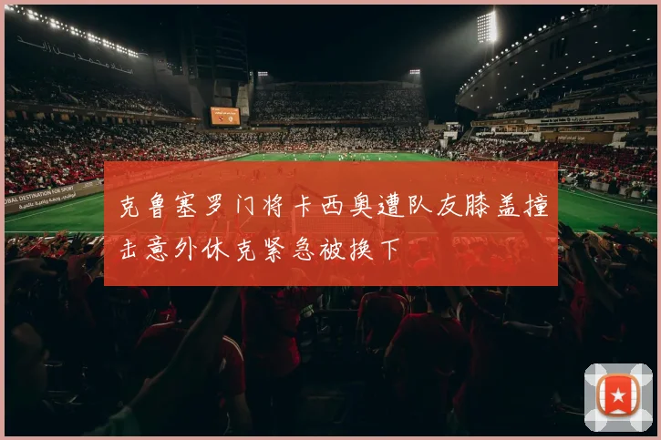 克鲁塞罗门将卡西奥遭队友膝盖撞击意外休克紧急被换下