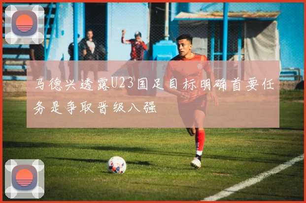 马德兴透露U23国足目标明确首要任务是争取晋级八强