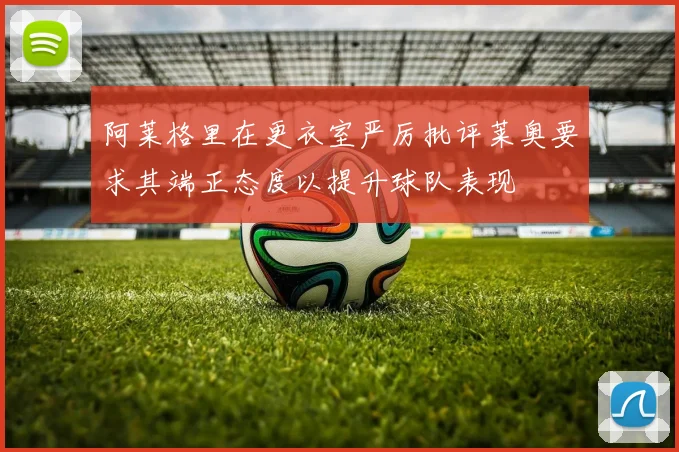 阿莱格里在更衣室严厉批评莱奥要求其端正态度以提升球队表现