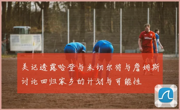 美记透露哈登与米切尔将与詹姆斯讨论回归家乡的计划与可能性