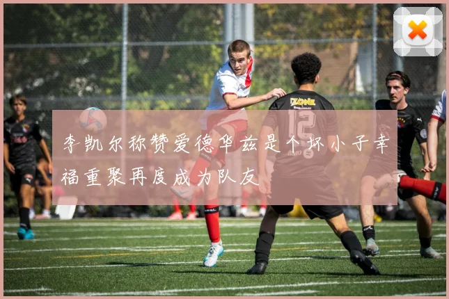 李凯尔称赞爱德华兹是个坏小子幸福重聚再度成为队友