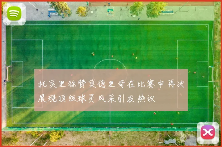 托莫里称赞莫德里奇在比赛中再次展现顶级球员风采引发热议
