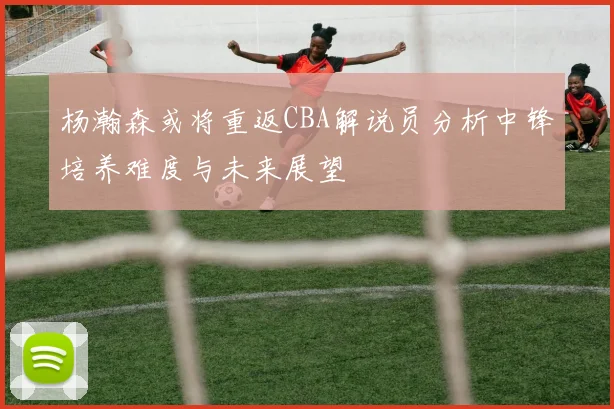 杨瀚森或将重返CBA解说员分析中锋培养难度与未来展望