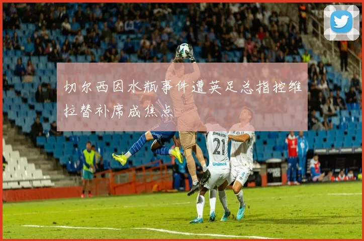 切尔西因水瓶事件遭英足总指控维拉替补席成焦点