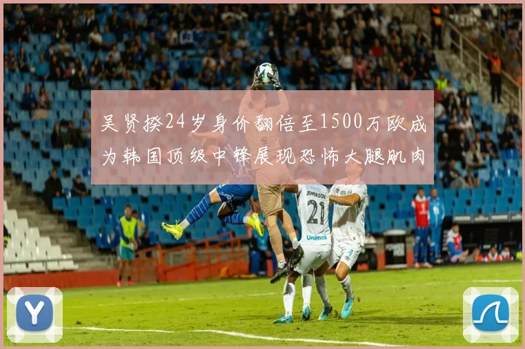 吴贤揆24岁身价翻倍至1500万欧成为韩国顶级中锋展现恐怖大腿肌肉