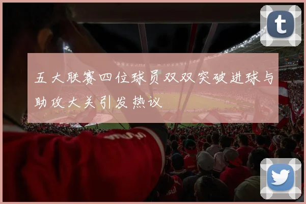 五大联赛四位球员双双突破进球与助攻大关引发热议