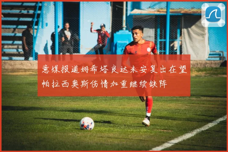 意媒报道姆希塔良达米安复出在望帕拉西奥斯伤情加重继续缺阵