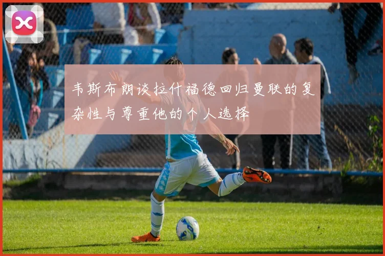 韦斯布朗谈拉什福德回归曼联的复杂性与尊重他的个人选择
