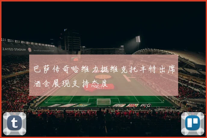 巴萨传奇哈维力挺维克托丰特出席酒会展现支持态度