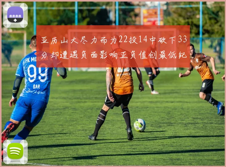 亚历山大尽力而为22投14中砍下33分却遭遇负面影响正负值创最低纪录