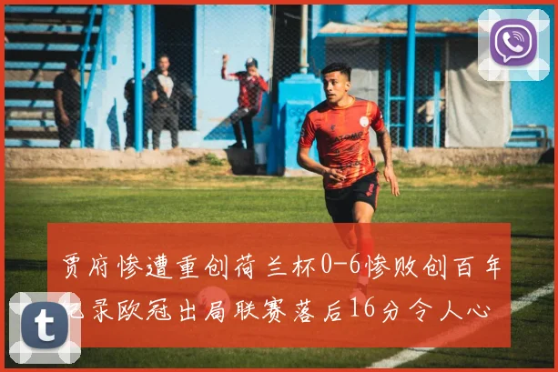 贾府惨遭重创荷兰杯0-6惨败创百年纪录欧冠出局联赛落后16分令人心痛